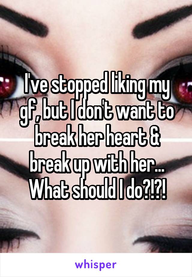 I've stopped liking my gf, but I don't want to break her heart & break up with her...
What should I do?!?!