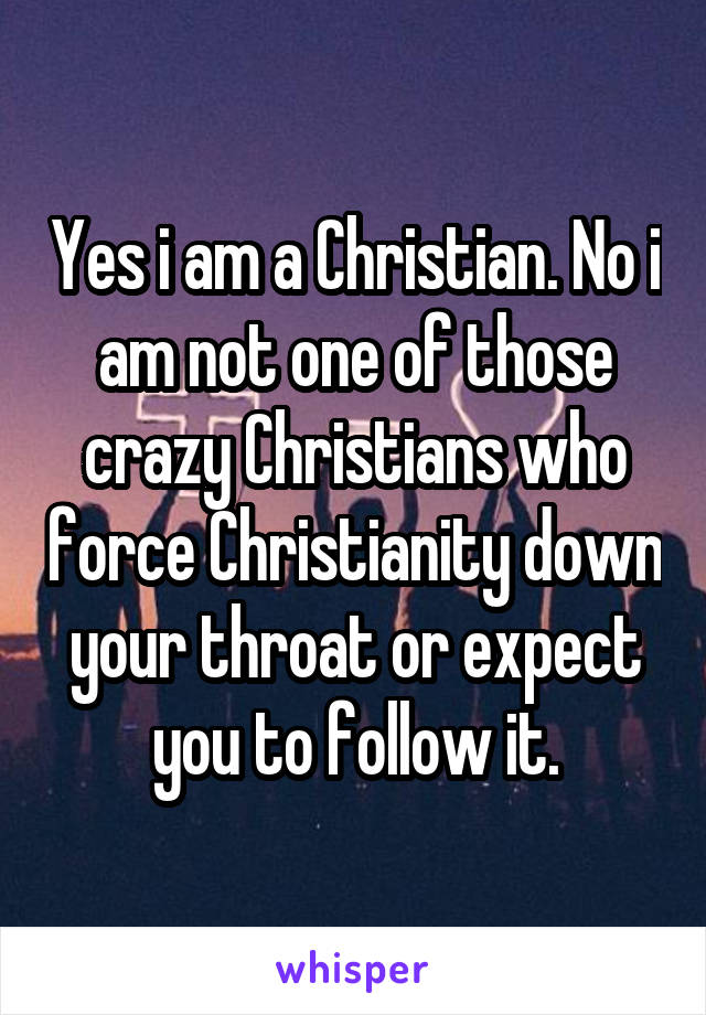 Yes i am a Christian. No i am not one of those crazy Christians who force Christianity down your throat or expect you to follow it.