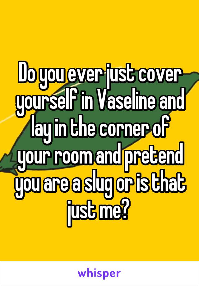 Do you ever just cover yourself in Vaseline and lay in the corner of your room and pretend you are a slug or is that just me? 