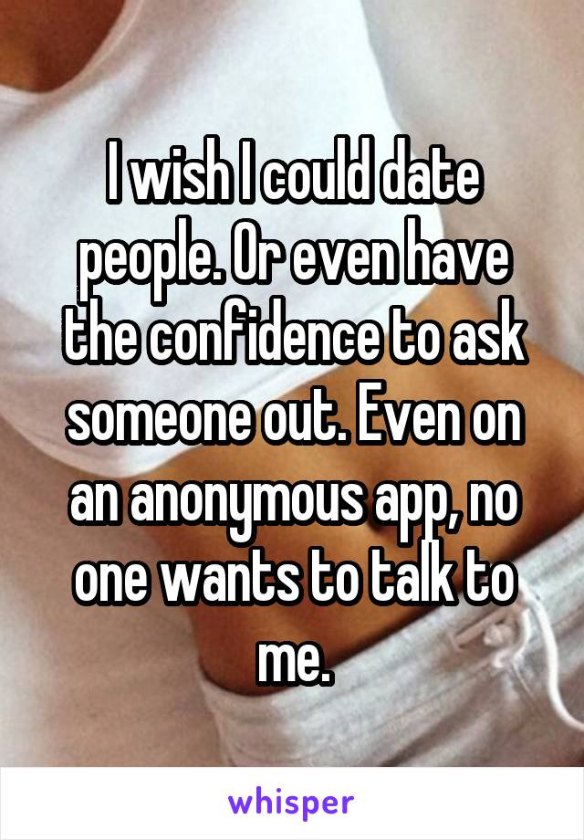 I wish I could date people. Or even have the confidence to ask someone out. Even on an anonymous app, no one wants to talk to me.