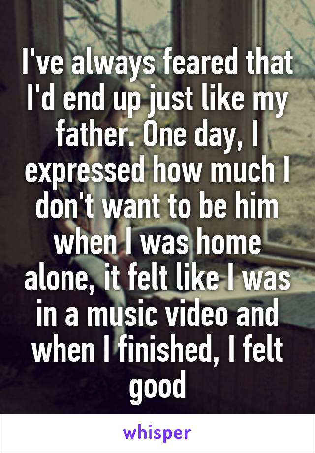 I've always feared that I'd end up just like my father. One day, I expressed how much I don't want to be him when I was home alone, it felt like I was in a music video and when I finished, I felt good