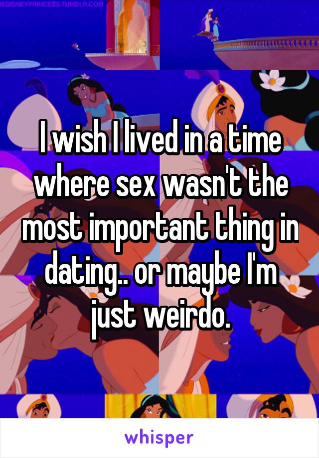 I wish I lived in a time where sex wasn't the most important thing in dating.. or maybe I'm just weirdo.