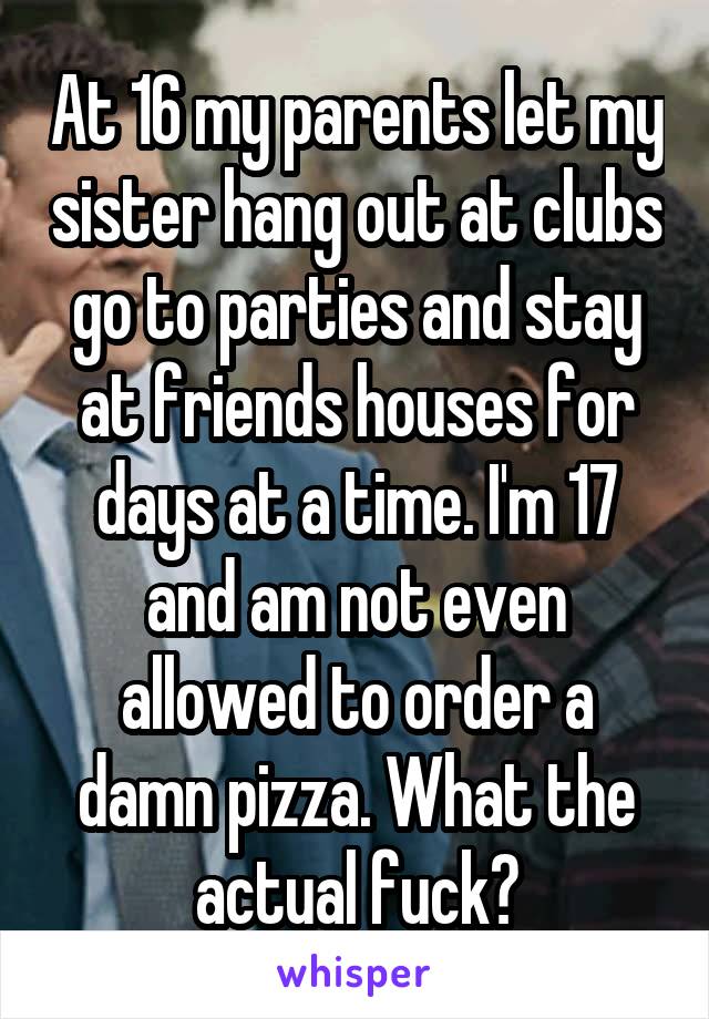 At 16 my parents let my sister hang out at clubs go to parties and stay at friends houses for days at a time. I'm 17 and am not even allowed to order a damn pizza. What the actual fuck?