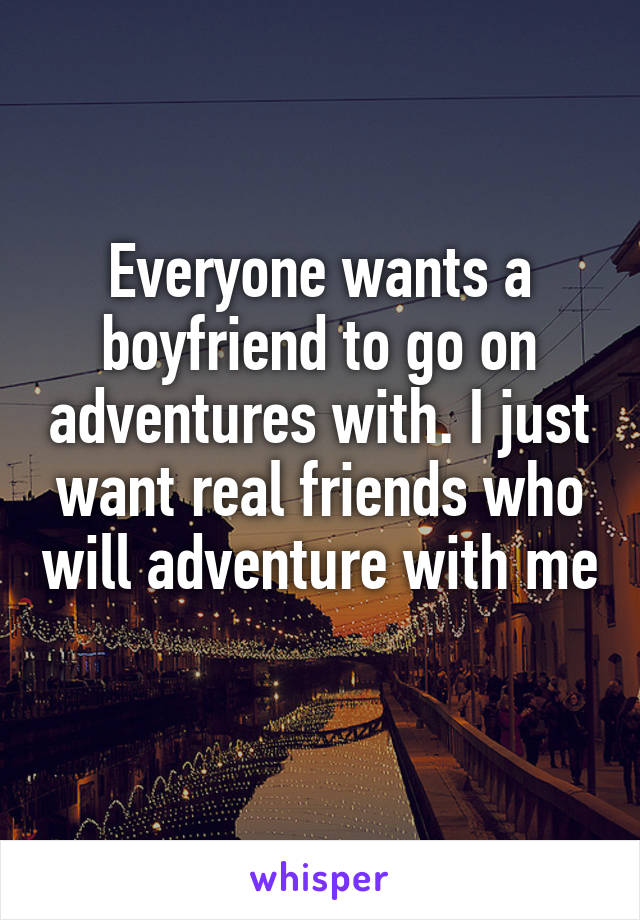 Everyone wants a boyfriend to go on adventures with. I just want real friends who will adventure with me 