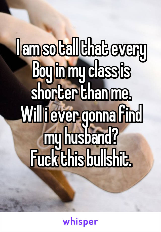 I am so tall that every
Boy in my class is shorter than me.
Will i ever gonna find my husband?
Fuck this bullshit.
