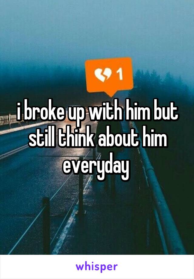 i broke up with him but still think about him everyday 