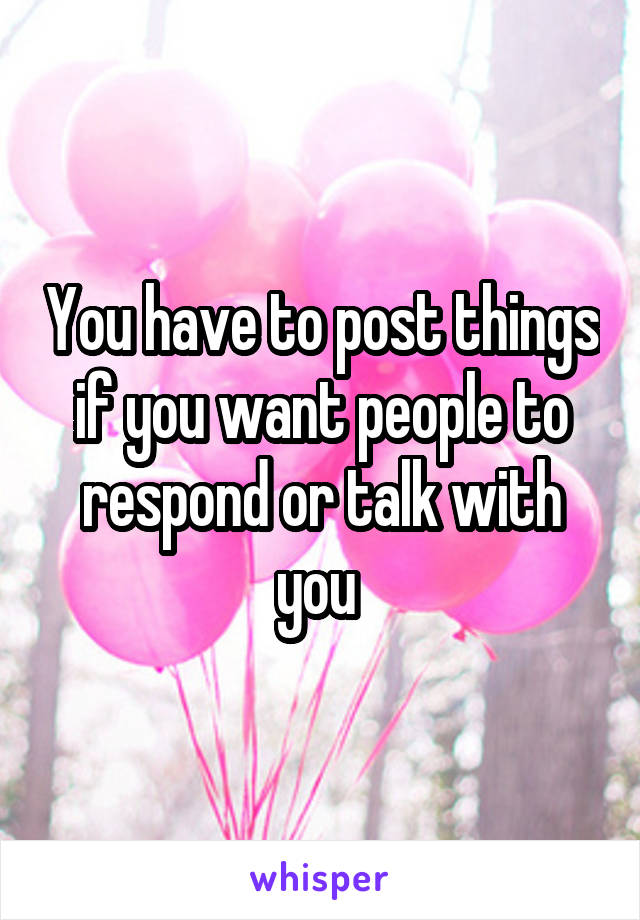 You have to post things if you want people to respond or talk with you 