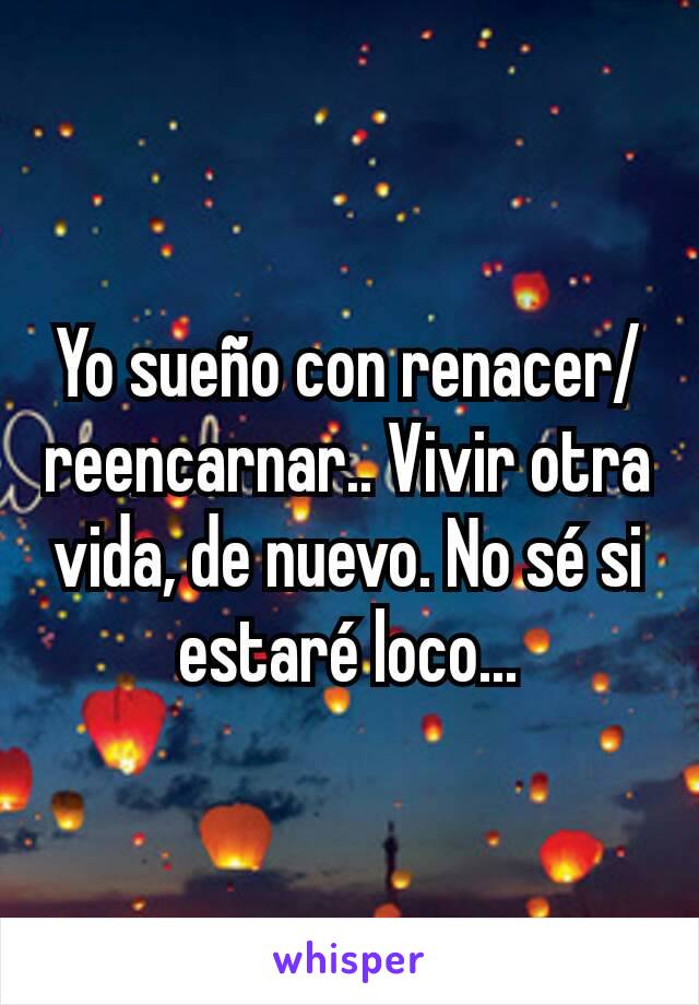 Yo sueño con renacer/reencarnar.. Vivir otra vida, de nuevo. No sé si estaré loco...