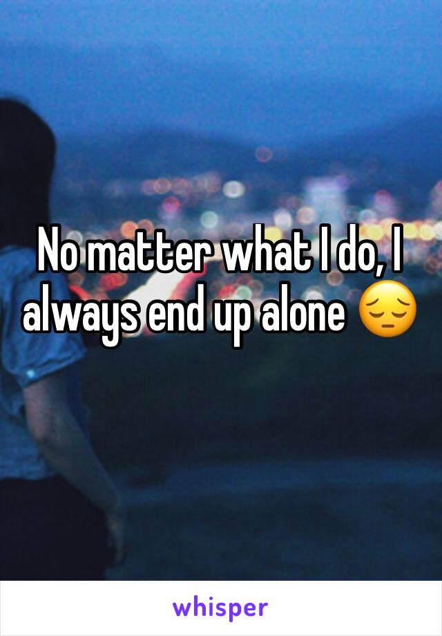 No matter what I do, I always end up alone 😔