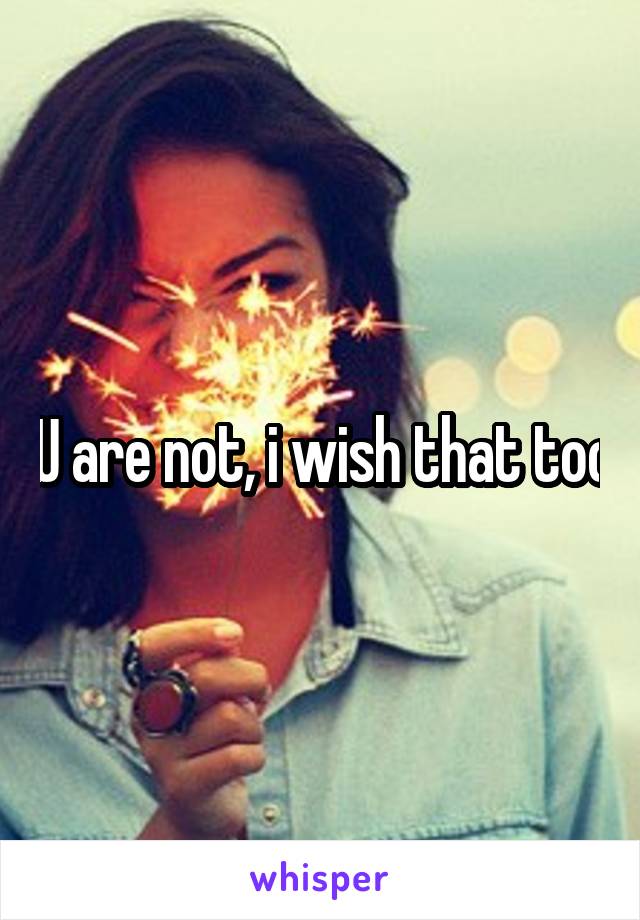 U are not, i wish that too