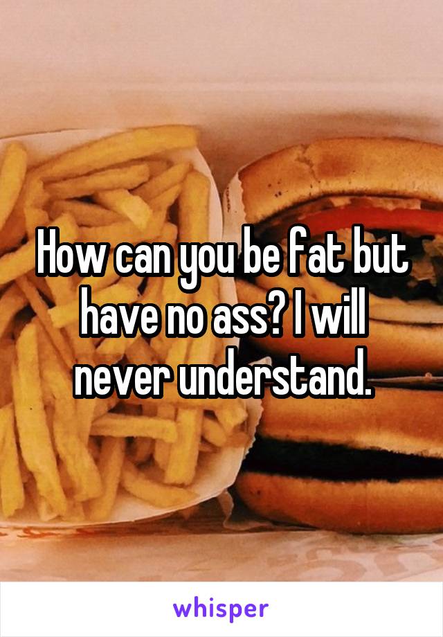 How can you be fat but have no ass? I will never understand.