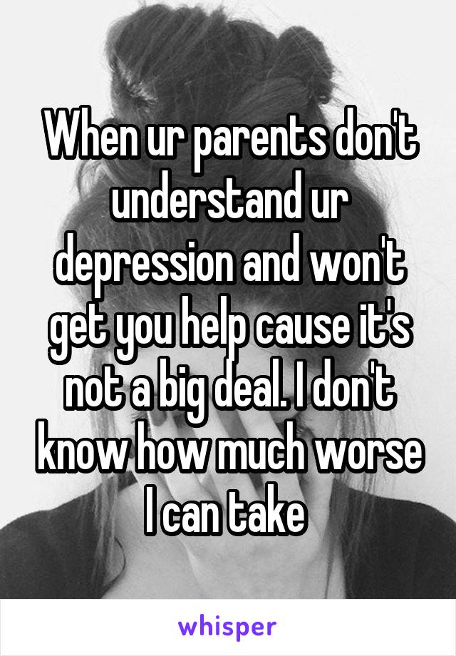 When ur parents don't understand ur depression and won't get you help cause it's not a big deal. I don't know how much worse I can take 