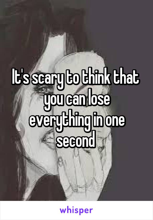 It's scary to think that 
you can lose everything in one second 