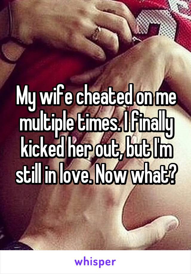 My wife cheated on me multiple times. I finally kicked her out, but I'm still in love. Now what?