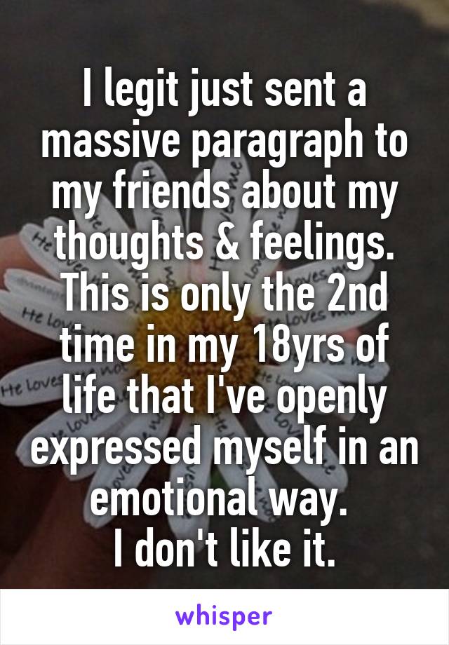 I legit just sent a massive paragraph to my friends about my thoughts & feelings. This is only the 2nd time in my 18yrs of life that I've openly expressed myself in an emotional way. 
I don't like it.