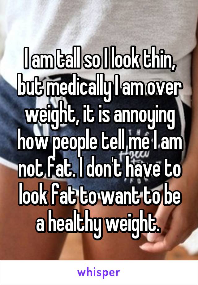 I am tall so I look thin, but medically I am over weight, it is annoying how people tell me I am not fat. I don't have to look fat to want to be a healthy weight. 