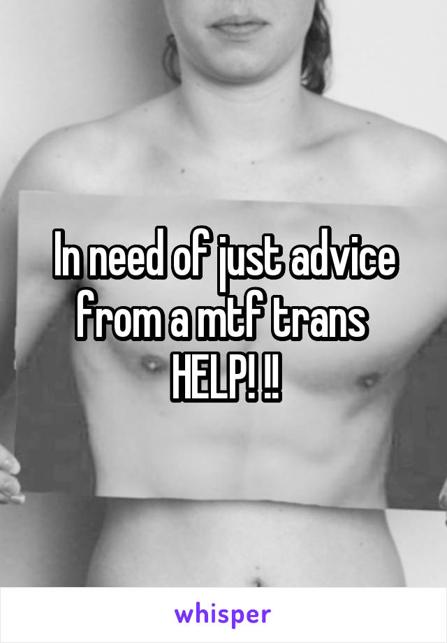 In need of just advice from a mtf trans 
HELP! !!