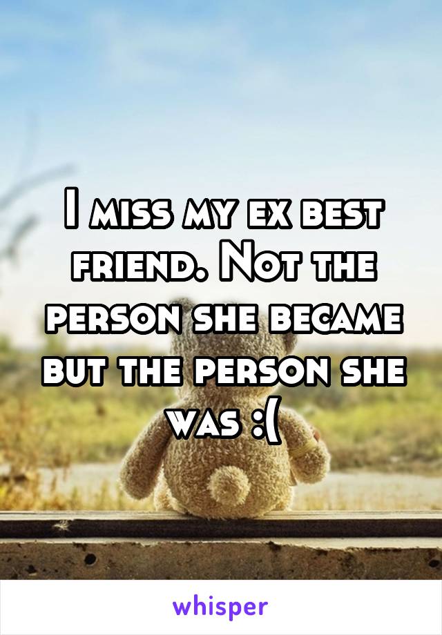 I miss my ex best friend. Not the person she became but the person she was :(