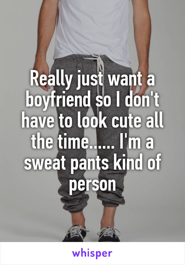 Really just want a boyfriend so I don't have to look cute all the time...... I'm a sweat pants kind of person