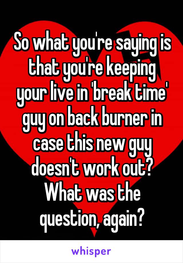 So what you're saying is that you're keeping your live in 'break time' guy on back burner in case this new guy doesn't work out? What was the question, again?