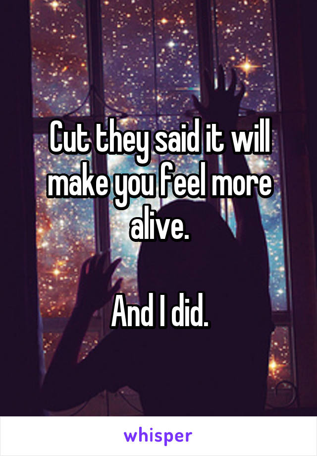 Cut they said it will make you feel more alive.

And I did.