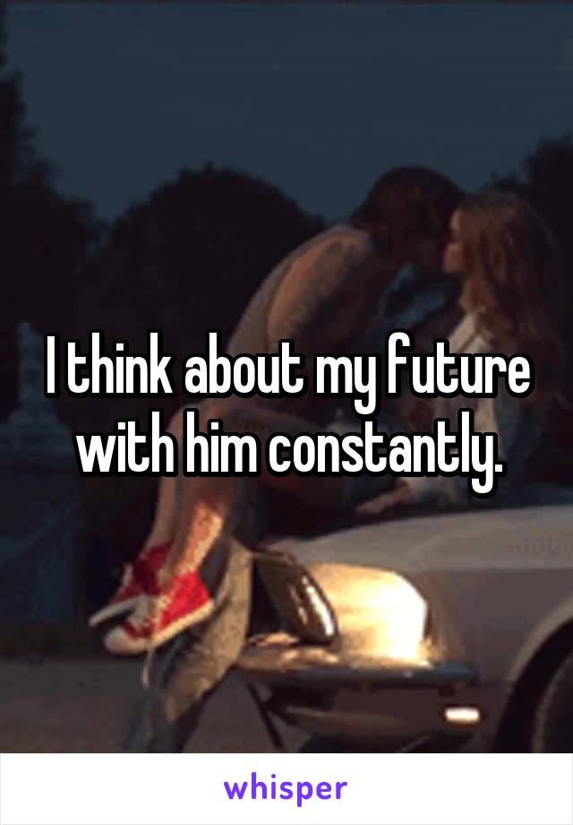 I think about my future with him constantly.