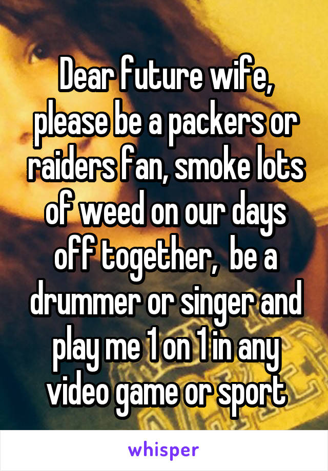 Dear future wife, please be a packers or raiders fan, smoke lots of weed on our days off together,  be a drummer or singer and play me 1 on 1 in any video game or sport