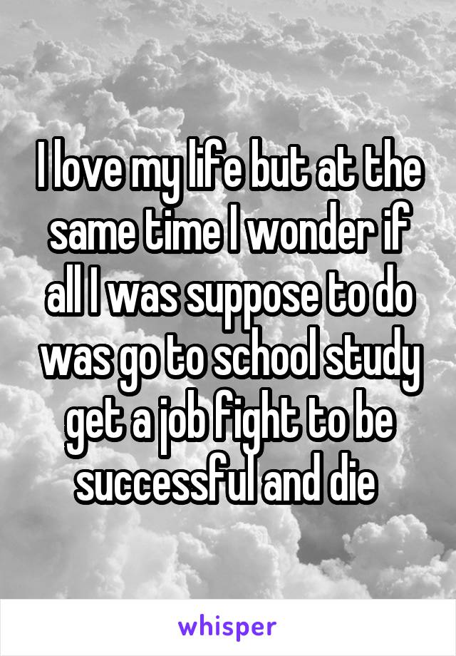 I love my life but at the same time I wonder if all I was suppose to do was go to school study get a job fight to be successful and die 