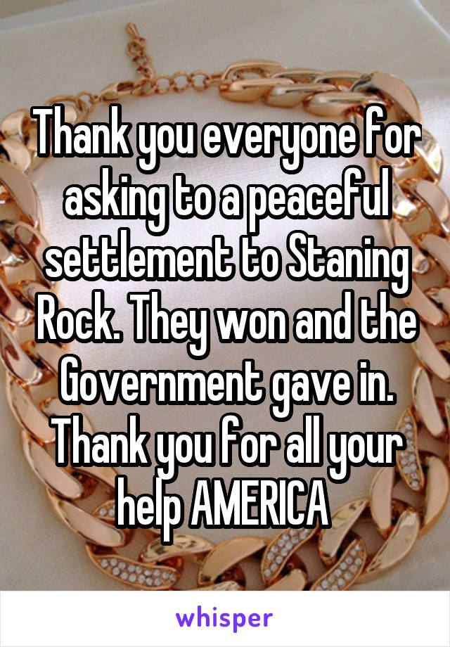 Thank you everyone for asking to a peaceful settlement to Staning Rock. They won and the Government gave in. Thank you for all your help AMERICA 