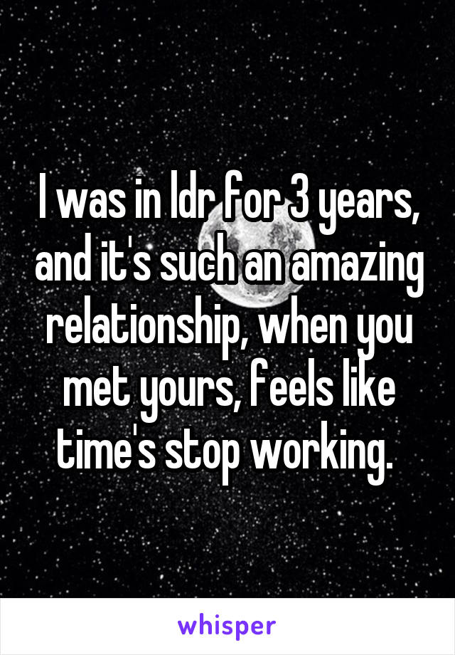 I was in ldr for 3 years, and it's such an amazing relationship, when you met yours, feels like time's stop working. 