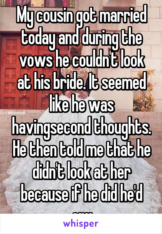 My cousin got married today and during the vows he couldn't look at his bride. It seemed like he was havingsecond thoughts. He then told me that he didn't look at her because if he did he'd cry