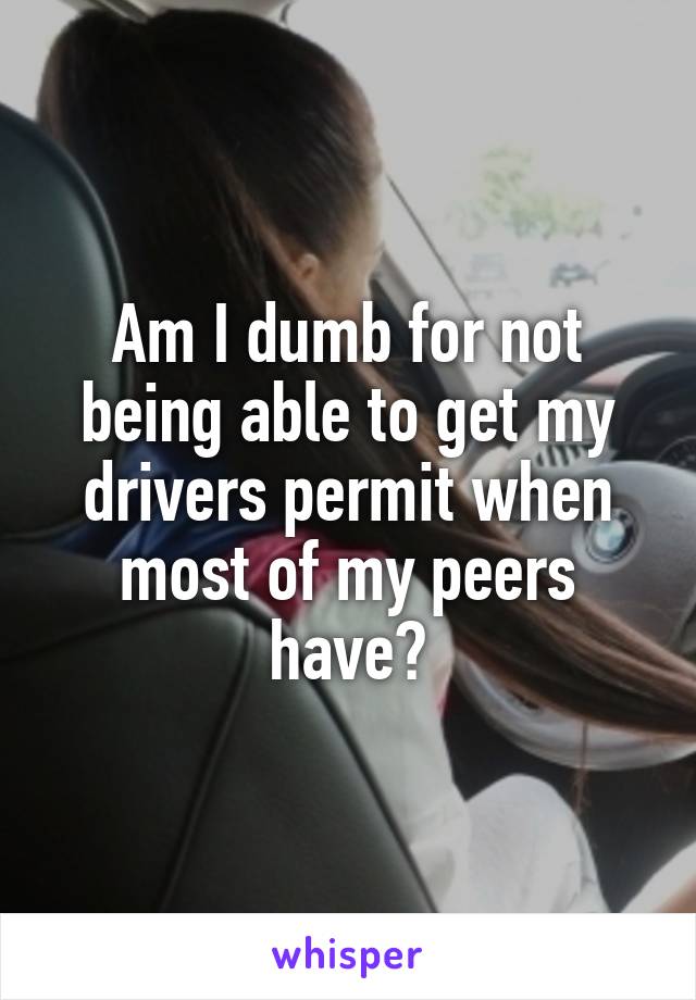 Am I dumb for not being able to get my drivers permit when most of my peers have?