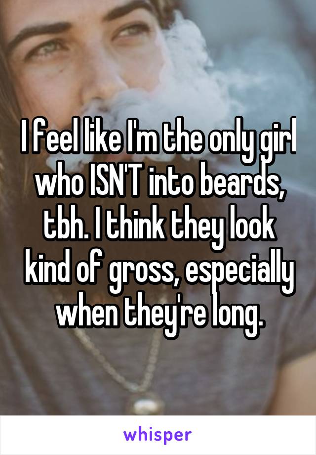 I feel like I'm the only girl who ISN'T into beards, tbh. I think they look kind of gross, especially when they're long.