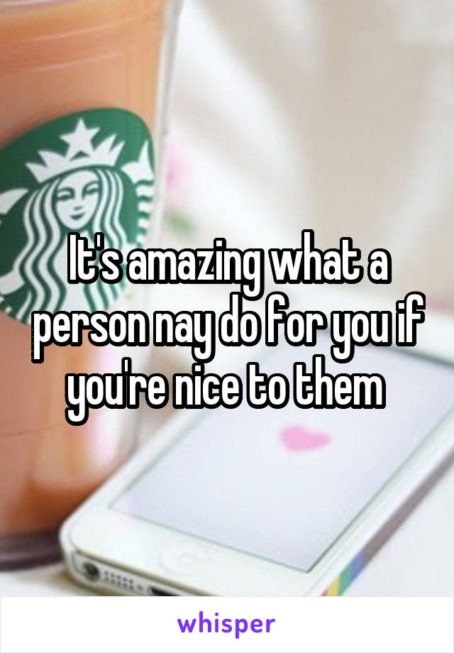 It's amazing what a person nay do for you if you're nice to them 