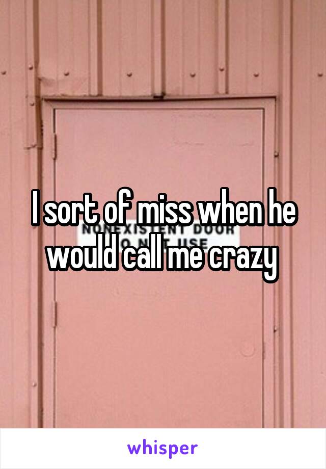 I sort of miss when he would call me crazy 