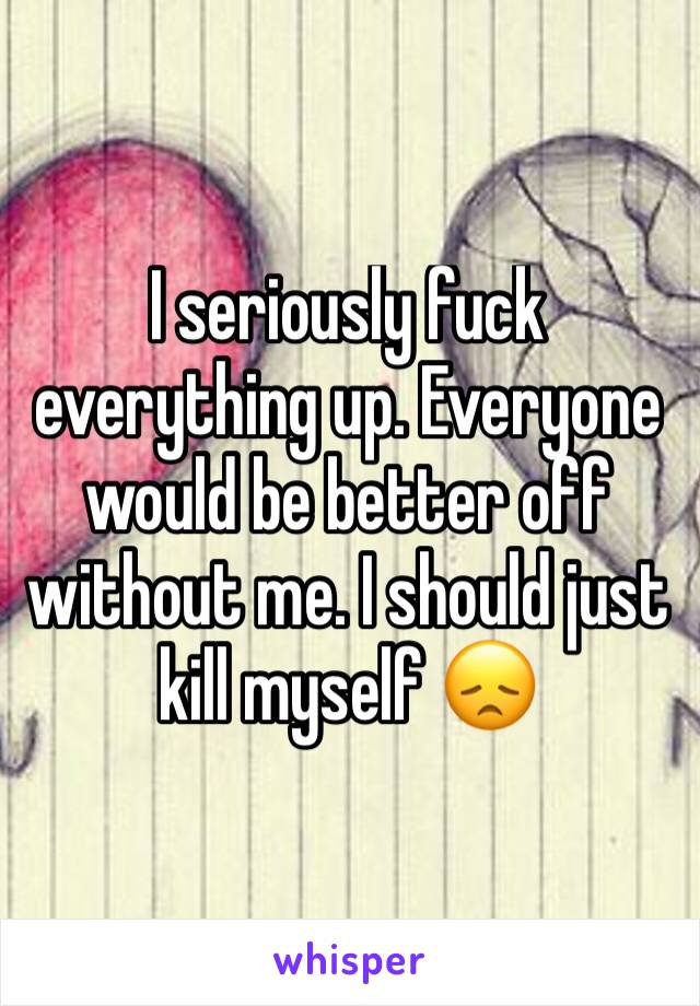 I seriously fuck everything up. Everyone would be better off without me. I should just kill myself 😞