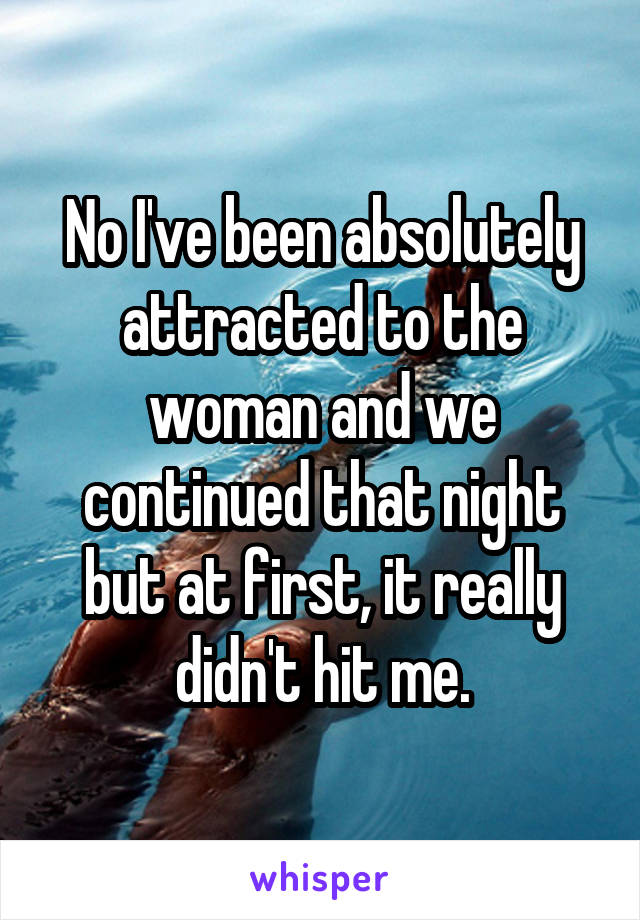 No I've been absolutely attracted to the woman and we continued that night but at first, it really didn't hit me.