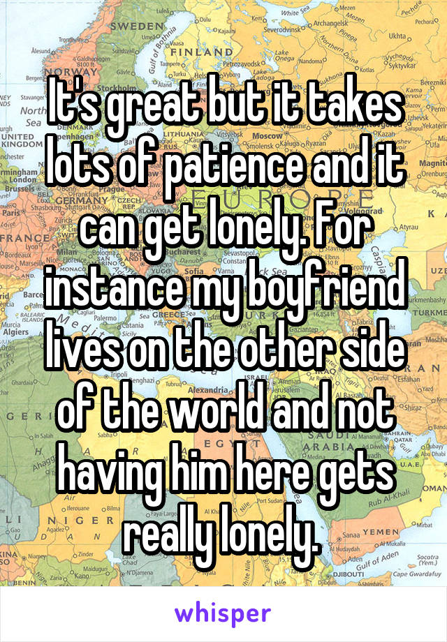 It's great but it takes lots of patience and it can get lonely. For instance my boyfriend lives on the other side of the world and not having him here gets really lonely. 