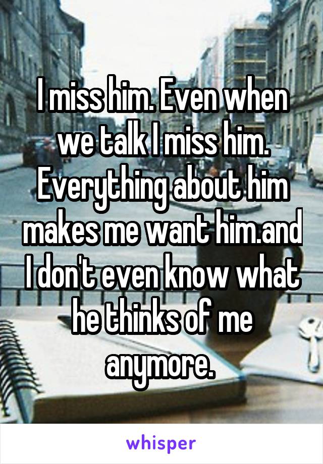 I miss him. Even when we talk I miss him. Everything about him makes me want him.and I don't even know what he thinks of me anymore. 