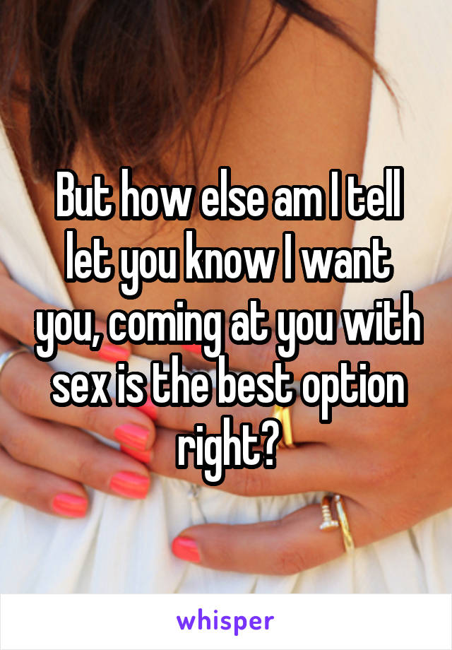 But how else am I tell let you know I want you, coming at you with sex is the best option right?