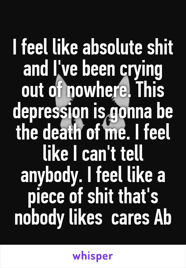 I feel like absolute shit and I've been crying out of nowhere. This depression is gonna be the death of me. I feel like I can't tell anybody. I feel like a piece of shit that's nobody likes  cares Ab