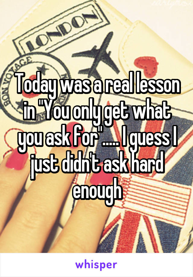 Today was a real lesson in "You only get what you ask for"..... I guess I just didn't ask hard enough