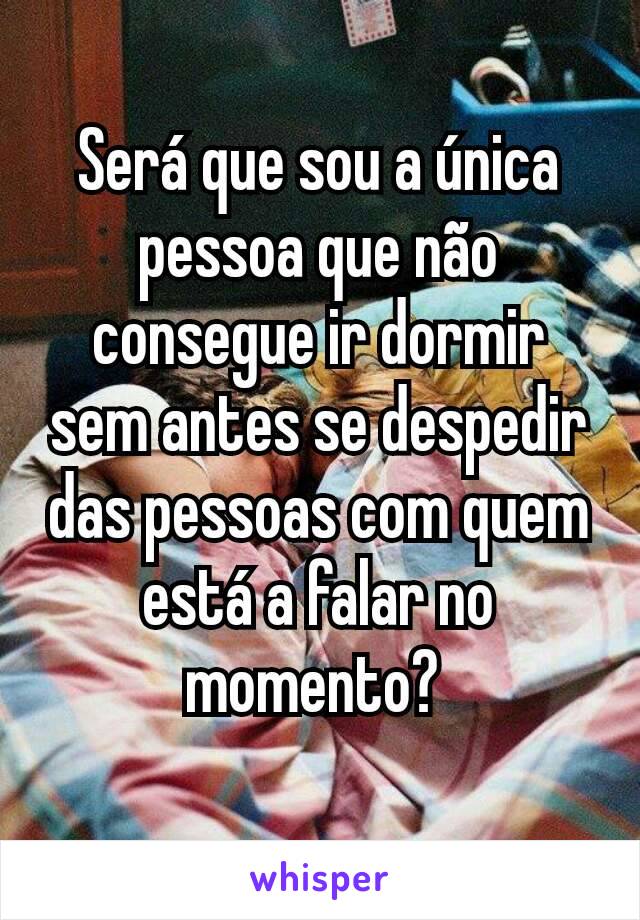 Será que sou a única pessoa que não consegue ir dormir sem antes se despedir das pessoas com quem está a falar no momento? 
