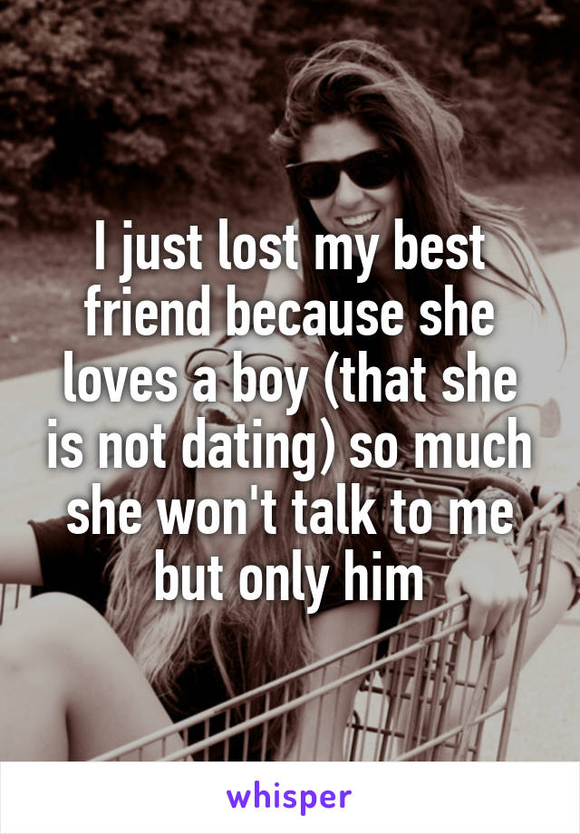 I just lost my best friend because she loves a boy (that she is not dating) so much she won't talk to me but only him