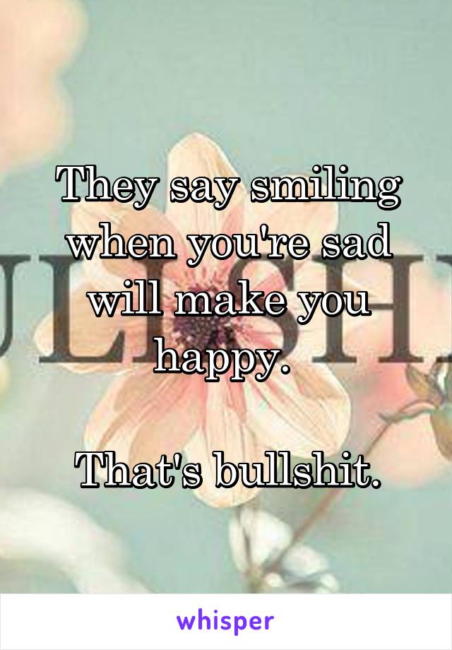 They say smiling when you're sad will make you happy. 

That's bullshit.