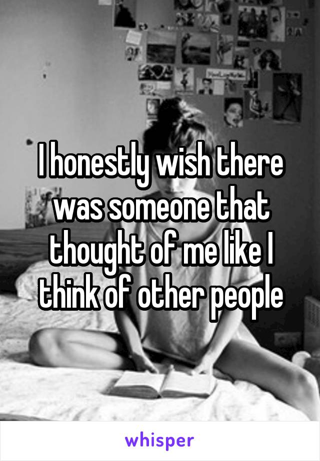 I honestly wish there was someone that thought of me like I think of other people