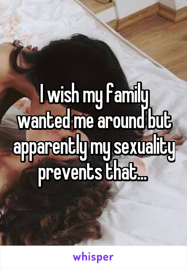 I wish my family wanted me around but apparently my sexuality prevents that... 