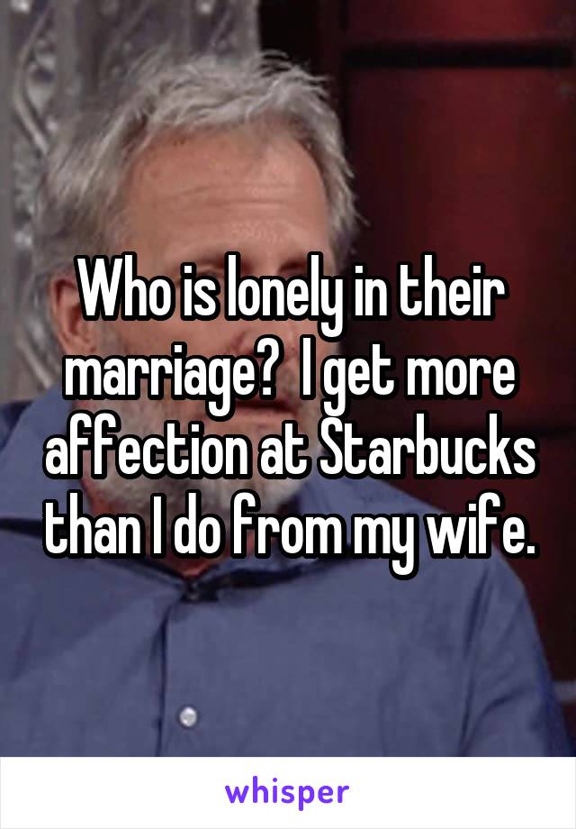 Who is lonely in their marriage?  I get more affection at Starbucks than I do from my wife.