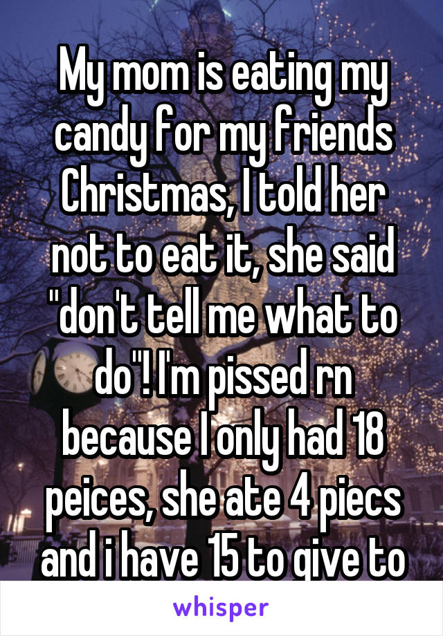 My mom is eating my candy for my friends Christmas, I told her not to eat it, she said "don't tell me what to do"! I'm pissed rn because I only had 18 peices, she ate 4 piecs and i have 15 to give to