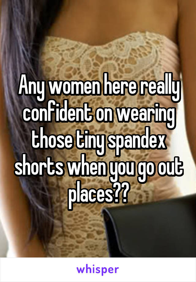 Any women here really confident on wearing those tiny spandex shorts when you go out places??